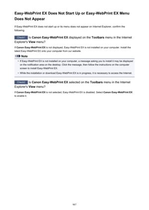 Page 907Easy-WebPrint EX Does Not Start Up or Easy-WebPrint EX Menu
Does Not Appear
If Easy-WebPrint EX does not start up or its menu does not appear on Internet Explorer, confirm the
following.
Check1  Is Canon Easy-WebPrint EX  displayed on the Toolbars menu in the Internet
Explorer's  View menu?
If  Canon Easy-WebPrint EX  is not displayed, Easy-WebPrint EX is not installed on your computer. Install the
latest Easy-WebPrint EX onto your computer from our website.
Note
•
If Easy-WebPrint EX is not...