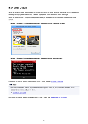 Page 911If an Error OccursWhen an error occurs in printing such as the machine is out of paper or paper is jammed, a troubleshooting
message is displayed automatically. Take the appropriate action described in the message.
When an error occurs, a Support Code (error number) is displayed on the computer screen or the touch
screen.•
When a Support Code and a message are displayed on the computer screen:
•
When a Support Code and a message are displayed on the touch screen:
For details on how to resolve errors with...