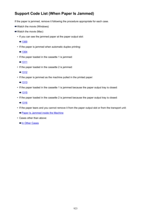 Page 923Support Code List (When Paper Is Jammed)If the paper is jammed, remove it following the procedure appropriate for each case.
Watch the movie (Windows)
Watch the movie (Mac)
•
If you can see the jammed paper at the paper output slot:
1300
•
If the paper is jammed when automatic duplex printing:
1304
•
If the paper loaded in the cassette 1 is jammed:
1311
•
If the paper loaded in the cassette 2 is jammed:
1312
•
If the paper is jammed as the machine pulled in the printed paper:
1313
•
If the paper loaded...