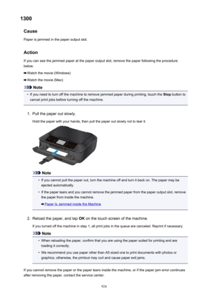 Page 9241300Cause
Paper is jammed in the paper output slot.
Action
If you can see the jammed paper at the paper output slot, remove the paper following the procedure below.
Watch the movie (Windows)
Watch the movie (Mac)
Note
•
If you need to turn off the machine to remove jammed paper during printing, touch the  Stop button to
cancel print jobs before turning off the machine.
1.
Pull the paper out slowly.
Hold the paper with your hands, then pull the paper out slowly not to tear it.
Note
•
If you cannot pull...