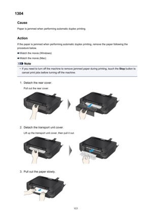 Page 9251304Cause
Paper is jammed when performing automatic duplex printing.
Action
If the paper is jammed when performing automatic duplex printing, remove the paper following the procedure below.
Watch the movie (Windows)
Watch the movie (Mac)
Note
•
If you need to turn off the machine to remove jammed paper during printing, touch the  Stop button to
cancel print jobs before turning off the machine.
1.
Detach the rear cover.
Pull out the rear cover.
2.
Detach the transport unit cover. Lift up the transport...