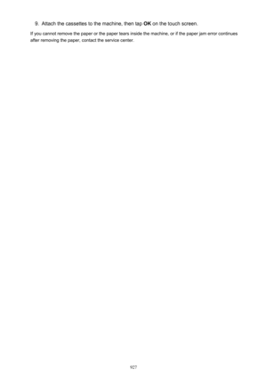 Page 9279.Attach the cassettes to the machine, then tap OK on the touch screen.
If you cannot remove the paper or the paper tears inside the machine, or if the paper jam error continues after removing the paper, contact the service center.
927 