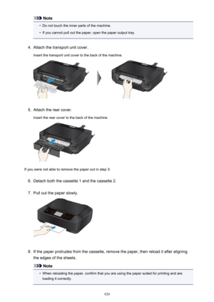 Page 929Note•
Do not touch the inner parts of the machine.
•
If you cannot pull out the paper, open the paper output tray.
4.
Attach the transport unit cover.
Insert the transport unit cover to the back of the machine.
5.
Attach the rear cover.
Insert the rear cover to the back of the machine.
If you were not able to remove the paper out in step 3:
6.
Detach both the cassette 1 and the cassette 2.
7.
Pull out the paper slowly.
8.
If the paper protrudes from the cassette, remove the paper, then reload it after...