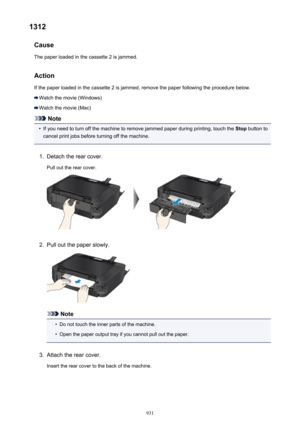 Page 9311312Cause
The paper loaded in the cassette 2 is jammed.
Action If the paper loaded in the cassette 2 is jammed, remove the paper following the procedure below.
Watch the movie (Windows)
Watch the movie (Mac)
Note
•
If you need to turn off the machine to remove jammed paper during printing, touch the  Stop button to
cancel print jobs before turning off the machine.
1.
Detach the rear cover.
Pull out the rear cover.
2.
Pull out the paper slowly.
Note
•
Do not touch the inner parts of the machine.
•
Open...