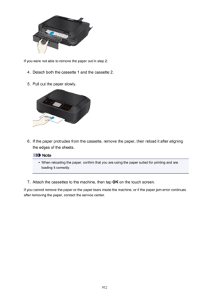 Page 932If you were not able to remove the paper out in step 2:
4.
Detach both the cassette 1 and the cassette 2.
5.
Pull out the paper slowly.
6.
If the paper protrudes from the cassette, remove the paper, then reload it after aligning
the edges of the sheets.
Note
•
When reloading the paper, confirm that you are using the paper suited for printing and are loading it correctly.
7.
Attach the cassettes to the machine, then tap  OK on the touch screen.
If you cannot remove the paper or the paper tears inside the...