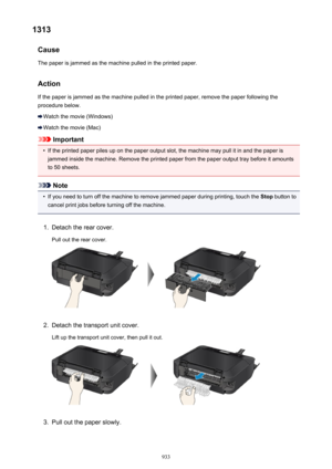 Page 9331313Cause
The paper is jammed as the machine pulled in the printed paper.
Action If the paper is jammed as the machine pulled in the printed paper, remove the paper following the
procedure below.
Watch the movie (Windows)
Watch the movie (Mac)
Important
•
If the printed paper piles up on the paper output slot, the machine may pull it in and the paper is jammed inside the machine. Remove the printed paper from the paper output tray before it amounts to 50 sheets.
Note
•
If you need to turn off the machine...