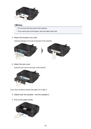 Page 934Note
•
Do not touch the inner parts of the machine.
•
If you cannot pull out the paper, open the paper output tray.
4.
Attach the transport unit cover.
Insert the transport unit cover to the back of the machine.
5.
Attach the rear cover.
Insert the rear cover to the back of the machine.
If you were not able to remove the paper out in step 3:
6.
Detach both the cassette 1 and the cassette 2.
7.
Pull out the paper slowly.
934 