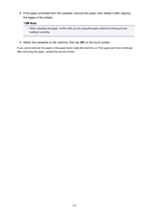 Page 9358.If the paper protrudes from the cassette, remove the paper, then reload it after aligning
the edges of the sheets.
Note
•
When reloading the paper, confirm that you are using the paper suited for printing and are loading it correctly.
9.
Attach the cassettes to the machine, then tap  OK on the touch screen.
If you cannot remove the paper or the paper tears inside the machine, or if the paper jam error continues after removing the paper, contact the service center.
935 