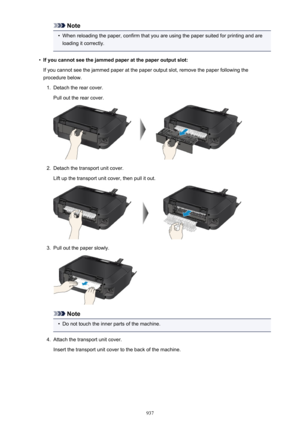 Page 937Note•
When reloading the paper, confirm that you are using the paper suited for printing and are
loading it correctly.
•
If you cannot see the jammed paper at the paper output slot:
If you cannot see the jammed paper at the paper output slot, remove the paper following the
procedure below.
1.
Detach the rear cover.
Pull out the rear cover.
2.
Detach the transport unit cover.
Lift up the transport unit cover, then pull it out.
3.
Pull out the paper slowly.
Note
•
Do not touch the inner parts of the...