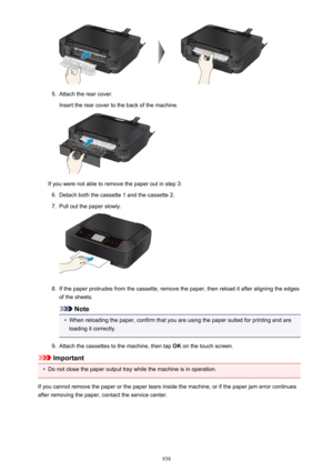 Page 9385.
Attach the rear cover.
Insert the rear cover to the back of the machine.
If you were not able to remove the paper out in step 3:
6.
Detach both the cassette 1 and the cassette 2.
7.
Pull out the paper slowly.
8.
If the paper protrudes from the cassette, remove the paper, then reload it after aligning the edges
of the sheets.
Note
•
When reloading the paper, confirm that you are using the paper suited for printing and are
loading it correctly.
9.
Attach the cassettes to the machine, then tap  OK on the...