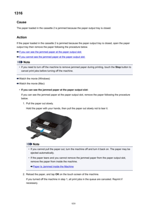 Page 9391316Cause
The paper loaded in the cassette 2 is jammed because the paper output tray is closed.
ActionIf the paper loaded in the cassette 2 is jammed because the paper output tray is closed, open the paperoutput tray then remove the paper following the procedure below.
If you can see the jammed paper at the paper output slot:
If you cannot see the jammed paper at the paper output slot:
Note
•
If you need to turn off the machine to remove jammed paper during printing, touch the  Stop button to
cancel...