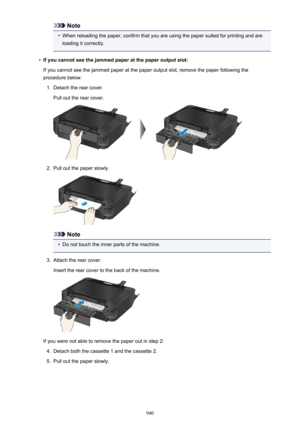 Page 940Note•
When reloading the paper, confirm that you are using the paper suited for printing and are
loading it correctly.
•
If you cannot see the jammed paper at the paper output slot:
If you cannot see the jammed paper at the paper output slot, remove the paper following the
procedure below.
1.
Detach the rear cover.
Pull out the rear cover.
2.
Pull out the paper slowly.
Note
•
Do not touch the inner parts of the machine.
3.
Attach the rear cover.
Insert the rear cover to the back of the machine.
If you...