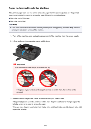 Page 942Paper Is Jammed inside the MachineIf the jammed paper tears and you cannot remove the paper from the paper output slot or if the jammed
paper remains inside the machine, remove the paper following the procedure below.
Watch the movie (Windows)
Watch the movie (Mac)
Note
•
If you need to turn off the machine to remove jammed paper during printing, touch the  Stop button to
cancel print jobs before turning off the machine.
1.
Turn off the machine, and unplug the power cord of the machine from the power...