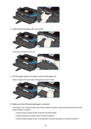 Page 9434.
Hold the jammed paper with your hands.
If the paper is rolled up, pull it out.
5.
Pull the paper slowly not to tear it, then pull the paper out.
Keep an angle of the paper about 45 degrees and pull it slowly.
6.
Make sure that all the jammed paper is removed.
If the paper is torn, a piece of paper may remain inside the machine. Check the following and remove the piece of paper if it remains.
•
Does the piece of paper remain under the print head holder?
•
Does the little piece of paper remain inside...