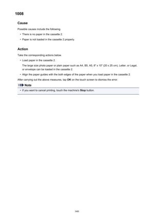 Page 9491008Cause
Possible causes include the following.•
There is no paper in the cassette 2.
•
Paper is not loaded in the cassette 2 properly.
Action Take the corresponding actions below.
•
Load paper in the cassette 2.
The large size photo paper or plain paper such as A4, B5, A5, 8" x 10" (20 x 25 cm), Letter, or Legal,
or envelope can be loaded in the cassette 2.
•
Align the paper guides with the both edges of the paper when you load paper in the cassette 2.
After carrying out the above measures, tap...