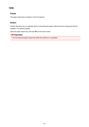 Page 9531254Cause
The paper output tray is closed or it has not opened.
Action
Confirm that there are no materials which is preventing the paper output tray from moving and that the
cassette 1 is inserted properly.
Open the paper output tray, then tap  OK on the touch screen.
Important
•
Do not close the paper output tray while the machine is in operation.
953 