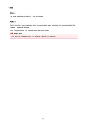 Page 9551256Cause
The paper output tray is closed or it has not opened.
Action
Confirm that there are no materials which is preventing the paper output tray from moving and that the
cassette 1 is inserted properly.
Open the paper output tray, then tap  OK on the touch screen.
Important
•
Do not close the paper output tray while the machine is in operation.
955 