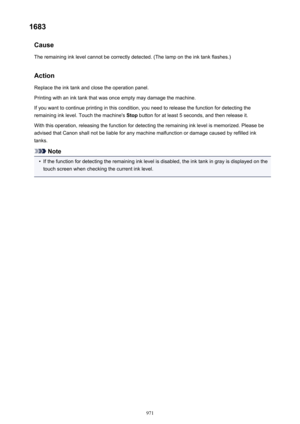 Page 9711683Cause
The remaining ink level cannot be correctly detected. (The lamp on the ink tank flashes.)
Action
Replace the ink tank and close the operation panel.
Printing with an ink tank that was once empty may damage the machine.
If you want to continue printing in this condition, you need to release the function for detecting the
remaining ink level. Touch the machine's  Stop button for at least 5 seconds, and then release it.
With this operation, releasing the function for detecting the remaining...