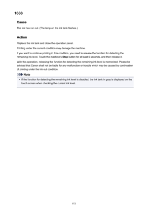Page 9731688Cause
The ink has run out. (The lamp on the ink tank flashes.)
ActionReplace the ink tank and close the operation panel.
Printing under the current condition may damage the machine.
If you want to continue printing in this condition, you need to release the function for detecting the
remaining ink level. Touch the machine's  Stop button for at least 5 seconds, and then release it.
With this operation, releasing the function for detecting the remaining ink level is memorized. Please be
advised...