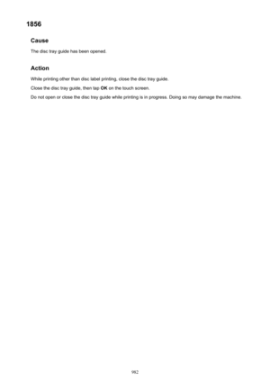 Page 9821856Cause
The disc tray guide has been opened.
Action
While printing other than disc label printing, close the disc tray guide.
Close the disc tray guide, then tap  OK on the touch screen.
Do not open or close the disc tray guide while printing is in progress. Doing so may damage the machine.982 