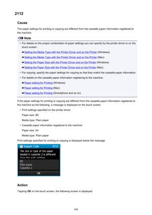 Page 9902112Cause
The paper settings for printing or copying are different from the cassette paper information registered to
the machine.
Note
•
For details on the proper combination of paper settings you can specify by the printer driver or on the touch screen:
Setting the Media Type with the Printer Driver and on the Printer  (Windows)
Setting the Media Type with the Printer Driver and on the Printer  (Mac)
Setting the Paper Size with the Printer Driver and on the Printer (Windows)
Setting the Paper Size with...