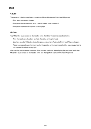 Page 9952500Cause
The cause of following may have occurred the failure of Automatic Print Head Alignment.•
Print head nozzles are clogged.
•
The paper of size other than A4 or Letter is loaded in the cassette 2.
•
The paper output slot is exposed to strong light.
Action
Tap  OK on the touch screen to dismiss the error, then take the actions described below.
•
Print the nozzle check pattern to check the status of the print head.
•
Load one sheet of A4/Letter-sized plain paper and perform Automatic Print Head...