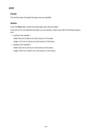 Page 9984101Cause
The machine does not support the paper size you specified.
Action Touch the  Stop button, specify the proper paper size, then print again.
If you print on the non-standard size paper, you can specify a custom size within the following range to
print.•
Loading in the cassette 1:
-Width: 89.0 mm to 200.0 mm (3.50 inches to 7.87 inches) -Height: 127.0 mm to 184.9 mm (5.00 inches to 7.28 inches)
•
Loading in the cassette 2:
-Width: 90.0 mm to 215.9 mm (3.54 inches to 8.50 inches) -Height: 185.0 mm...