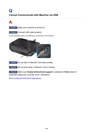 Page 1002Cannot Communicate with Machine via USB
Check1 Make sure machine is turned on.
Check2 Connect USB cable properly.
As the illustration below, the USB port is at the back of the machine.
Check3  Do not start IJ Network Tool while printing.
Check4 Do not print while IJ Network Tool is running.
Check5 Make sure  Enable bidirectional support  is selected in Ports sheet of
properties dialog box of printer driver. (Windows)
How to Open the Printer Driver Setup Window
1002 