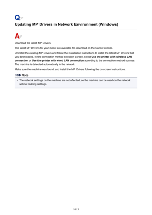 Page 1013Updating MP Drivers in Network Environment (Windows)
Download the latest MP Drivers.
The latest MP Drivers for your model are available for download on the Canon website.
Uninstall the existing MP Drivers and follow the installation instructions to install the latest MP Drivers that
you downloaded. In the connection method selection screen, select  Use the printer with wireless LAN
connection  or Use the printer with wired LAN connection  according to the connection method you use.
The machine is...