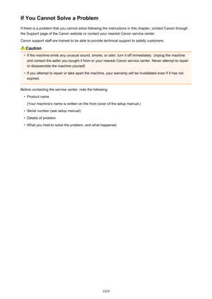Page 1029If You Cannot Solve a ProblemIf there is a problem that you cannot solve following the instructions in this chapter, contact Canon throughthe Support page of the Canon website or contact your nearest Canon service center.
Canon support staff are trained to be able to provide technical support to satisfy customers.
Caution

