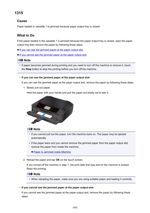 Page 10431315Cause
Paper loaded in cassette 1 is jammed because paper output tray is closed.
What to DoIf the paper loaded in the cassette 1 is jammed because the paper output tray is closed, open the paperoutput tray then remove the paper by following these steps.
If you can see the jammed paper at the paper output slot:
If you cannot see the jammed paper at the paper output slot:
Note
