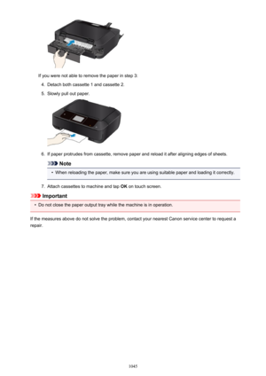 Page 1045If you were not able to remove the paper in step 3:
4.
Detach both cassette 1 and cassette 2.
5.
Slowly pull out paper.
6.
If paper protrudes from cassette, remove paper and reload it after aligning edges of sheets.
Note

