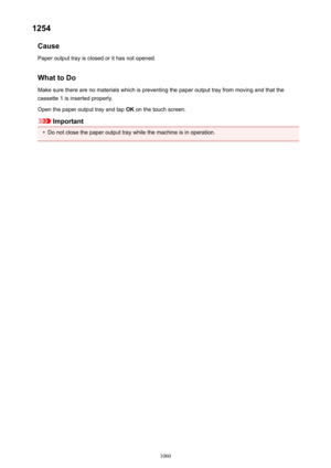 Page 10601254Cause
Paper output tray is closed or it has not opened.
What to Do Make sure there are no materials which is preventing the paper output tray from moving and that thecassette 1 is inserted properly.
Open the paper output tray and tap  OK on the touch screen.
Important
