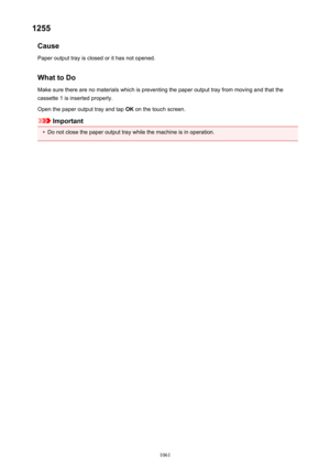 Page 10611255Cause
Paper output tray is closed or it has not opened.
What to Do Make sure there are no materials which is preventing the paper output tray from moving and that thecassette 1 is inserted properly.
Open the paper output tray and tap  OK on the touch screen.
Important
