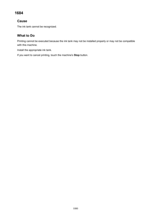 Page 10801684Cause
The ink tank cannot be recognized.
What to DoPrinting cannot be executed because the ink tank may not be installed properly or may not be compatible
with this machine.
Install the appropriate ink tank.
If you want to cancel printing, touch the machine's  Stop button.
1080 