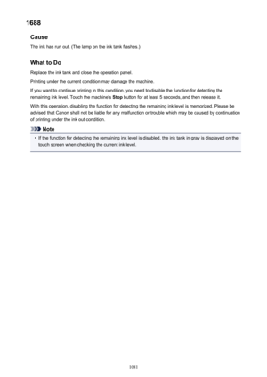 Page 10811688Cause
The ink has run out. (The lamp on the ink tank flashes.)
What to DoReplace the ink tank and close the operation panel.
Printing under the current condition may damage the machine.
If you want to continue printing in this condition, you need to disable the function for detecting the
remaining ink level. Touch the machine's  Stop button for at least 5 seconds, and then release it.
With this operation, disabling the function for detecting the remaining ink level is memorized. Please be
advised...