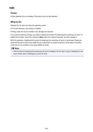 Page 10821689Cause
Printer detected ink out condition (The lamp on the ink tank flashes).
What to DoReplace the ink tank and close the operation panel.
An ink tank that was once empty is installed.
Printing under the ink out condition may damage the machine.
If you want to continue printing, you need to disable the function for detecting the remaining ink level. To
disable this function, touch the machine's  Stop button for at least 5 seconds, and then release it.
With this operation, disabling the function...