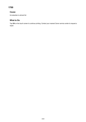 Page 10831700Cause
Ink absorber is almost full.
What to Do
Tap  OK on the touch screen to continue printing. Contact your nearest Canon service center to request a
repair.
1083 