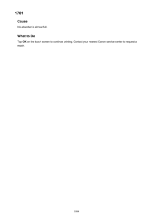 Page 10841701Cause
Ink absorber is almost full.
What to Do
Tap  OK on the touch screen to continue printing. Contact your nearest Canon service center to request a
repair.
1084 