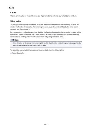 Page 10871730Cause
The ink tank may be an ink tank that ran out of genuine Canon ink or a counterfeit Canon ink tank.
What to Do
To print, you must replace the ink tank or disable the function for detecting the remaining ink level. To disable the function for detecting the remaining ink level, touch the printer's  Stop button for at least 5
seconds, and then release it.
By this operation, the fact that you have disabled the function for detecting the remaining ink level will be memorized. Please be advised...