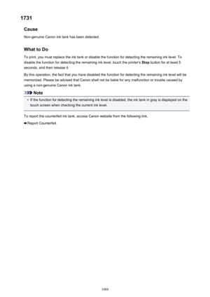 Page 10881731Cause
Non-genuine Canon ink tank has been detected.
What to DoTo print, you must replace the ink tank or disable the function for detecting the remaining ink level. Todisable the function for detecting the remaining ink level, touch the printer's  Stop button for at least 5
seconds, and then release it.
By this operation, the fact that you have disabled the function for detecting the remaining ink level will be
memorized. Please be advised that Canon shall not be liable for any malfunction or...