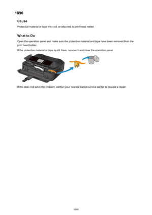 Page 10981890Cause
Protective material or tape may still be attached to print head holder.
What to Do Open the operation panel and make sure the protective material and tape have been removed from the
print head holder.
If the protective material or tape is still there, remove it and close the operation panel.
If this does not solve the problem, contact your nearest Canon service center to request a repair.
1098 