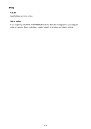 Page 11184100Cause
Specified data cannot be printed.
What to DoIf you are printing CREATIVE PARK PREMIUM contents, check the message shown your computer,make sure genuine Canon ink tanks are installed properly for all colors, and retry the printing.
1118 