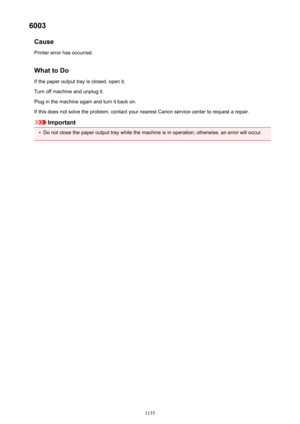 Page 11356003Cause
Printer error has occurred.
What to Do If the paper output tray is closed, open it.
Turn off machine and unplug it.
Plug in the machine again and turn it back on.
If this does not solve the problem, contact your nearest Canon service center to request a repair.
Important
