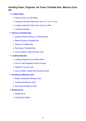 Page 167Handling Paper, Originals, Ink Tanks, Printable Disc, Memory Card,
etc.
Loading Paper
Paper Sources to Load Paper
Loading Small Size Paper Such as 4" x 6" (10 x 15 cm)
Loading Large Size Paper Such as A4 or Letter
Loading Envelopes
Placing a Printable Disc
Cautions When Printing on a Printable Disc
Before Placing a Printable Disc
Placing a Printable Disc
Removing a Printable Disc
How to Detach / Attach the Disc Tray
Loading Originals
Loading Originals on the Platen Glass
How to Load Originals for...