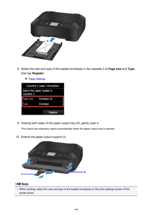 Page 1848.
Select the size and type of the loaded envelopes in the cassette 2 at Page size and Type ,
then tap  Register .
Paper Settings
9.
Holding both sides of the paper output tray (H), gently open it.
The output tray extension opens automatically when the paper output tray is opened.
10.
Extend the paper output support (I).
Note
