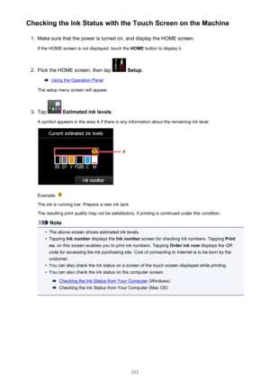 Page 212Checking the Ink Status with the Touch Screen on the Machine1.
Make sure that the power is turned on, and display the HOME screen.
If the HOME screen is not displayed, touch the  HOME button to display it.
2.
Flick the HOME screen, then tap  Setup .
Using the Operation Panel
The setup menu screen will appear.
3.
Tap   Estimated ink levels .
A symbol appears in the area A if there is any information about the remaining ink level.
Example: 
The ink is running low. Prepare a new ink tank.
The resulting...