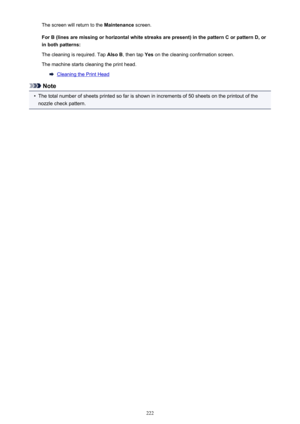 Page 222The screen will return to the Maintenance screen.
For B (lines are missing or horizontal white streaks are present) in the pattern C or pattern D, or in both patterns:
The cleaning is required. Tap  Also B, then tap  Yes on the cleaning confirmation screen.
The machine starts cleaning the print head.
Cleaning the Print Head
Note
