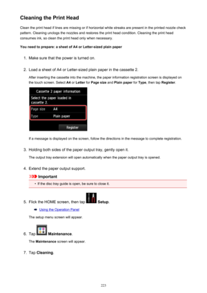 Page 223Cleaning the Print HeadClean the print head if lines are missing or if horizontal white streaks are present in the printed nozzle checkpattern. Cleaning unclogs the nozzles and restores the print head condition. Cleaning the print head
consumes ink, so clean the print head only when necessary.
You need to prepare: a sheet of A4 or Letter-sized plain paper1.
Make sure that the power is turned on.
2.
Load a sheet of A4 or Letter-sized plain paper in the cassette 2.
After inserting the cassette into the...