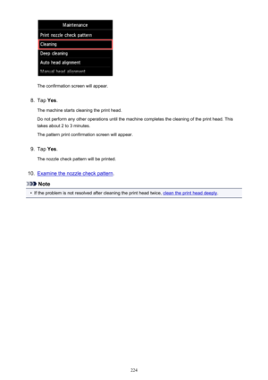 Page 224The confirmation screen will appear.
8.
Tap Yes.
The machine starts cleaning the print head.
Do not perform any other operations until the machine completes the cleaning of the print head. This
takes about 2 to 3 minutes.
The pattern print confirmation screen will appear.
9.
Tap  Yes.
The nozzle check pattern will be printed.
10.
Examine the nozzle check pattern .
Note
